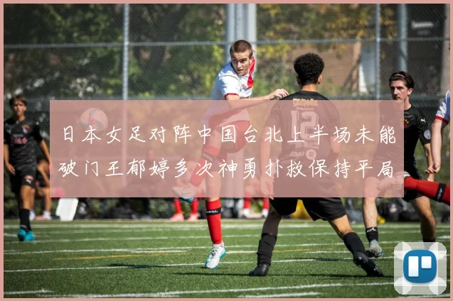 日本女足对阵中国台北上半场未能破门王郁婷多次神勇扑救保持平局