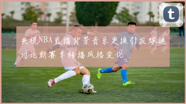 央视NBA直播背景音乐更换引发球迷讨论新赛季转播风格变化