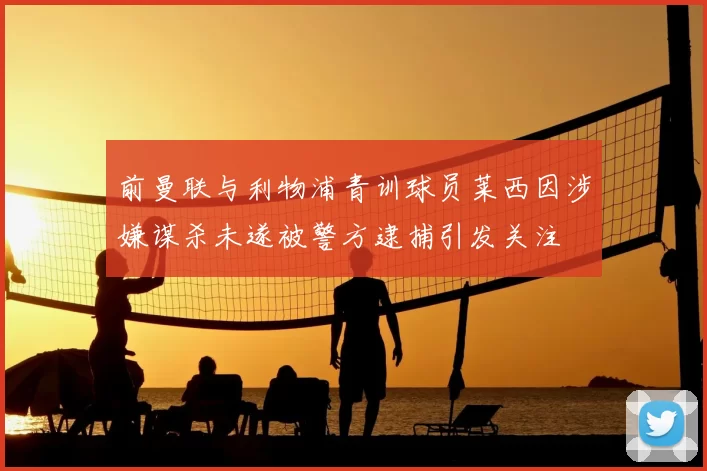 前曼联与利物浦青训球员莱西因涉嫌谋杀未遂被警方逮捕引发关注