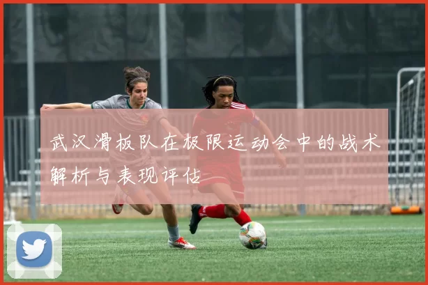 武汉滑板队在极限运动会中的战术解析与表现评估