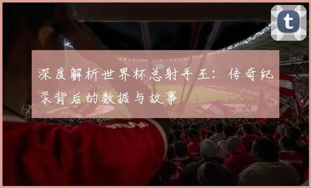 深度解析世界杯总射手王:传奇纪录背后的数据与故事
