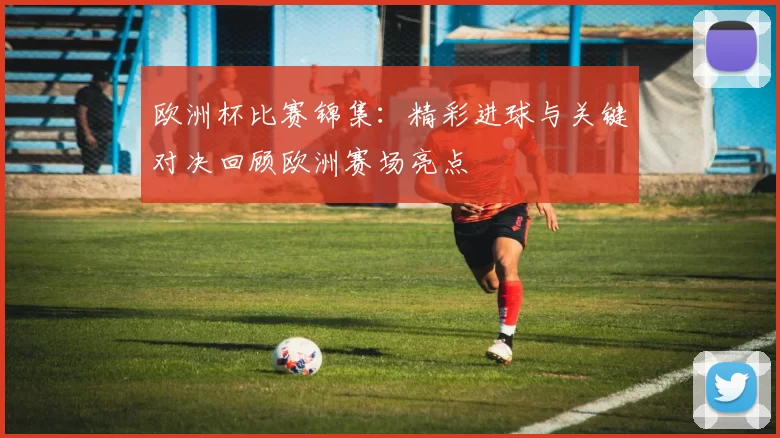 欧洲杯比赛锦集：精彩进球与关键对决回顾欧洲赛场亮点