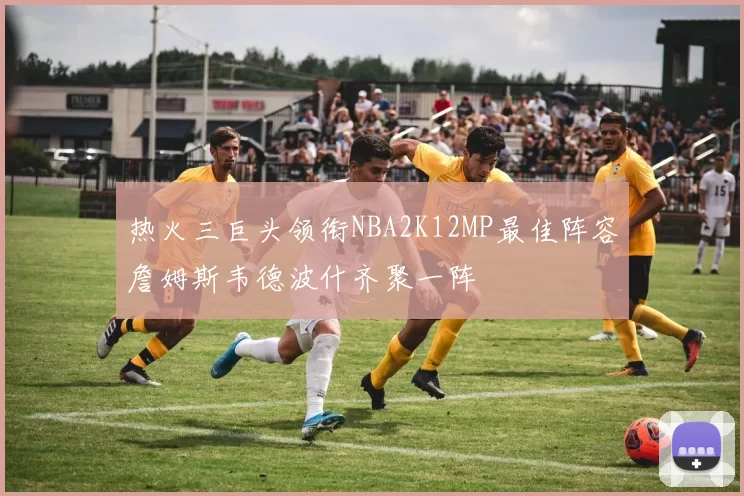 热火三巨头领衔NBA2K12MP最佳阵容詹姆斯韦德波什齐聚一阵