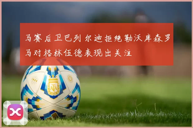 马赛后卫巴列尔迪拒绝勒沃库森罗马对格林伍德表现出关注