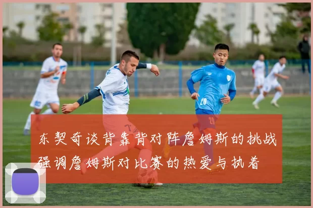 东契奇谈背靠背对阵詹姆斯的挑战强调詹姆斯对比赛的热爱与执着