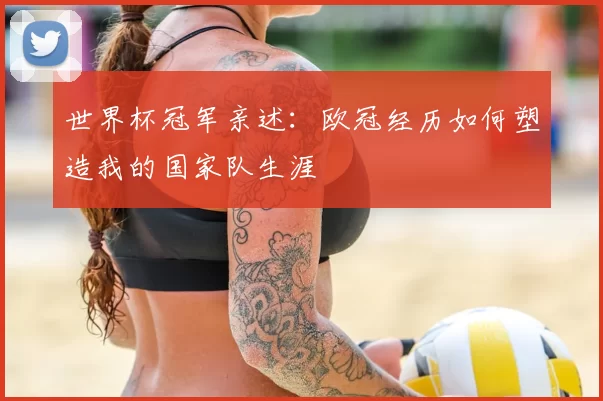 世界杯冠军亲述：欧冠经历如何塑造我的国家队生涯