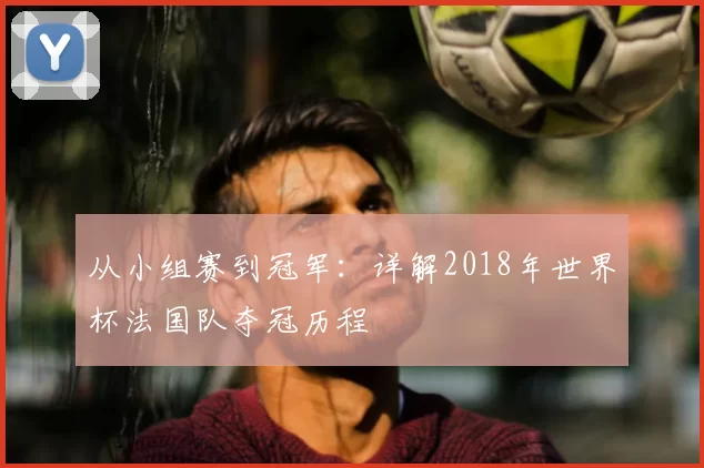 从小组赛到冠军：详解2018年世界杯法国队夺冠历程