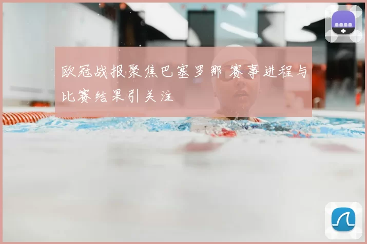 欧冠战报聚焦巴塞罗那 赛事进程与比赛结果引关注