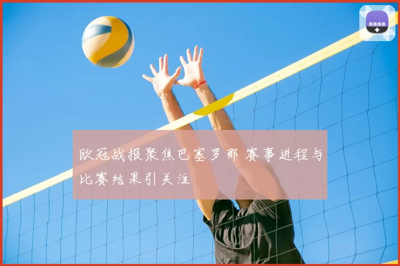 欧冠战报聚焦巴塞罗那 赛事进程与比赛结果引关注
