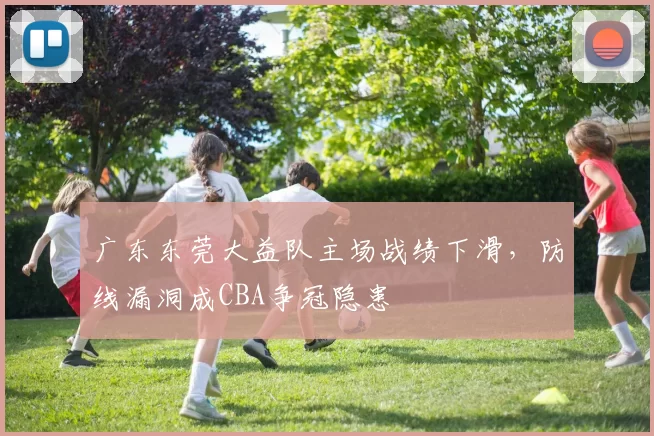 广东东莞大益队主场战绩下滑，防线漏洞成CBA争冠隐患