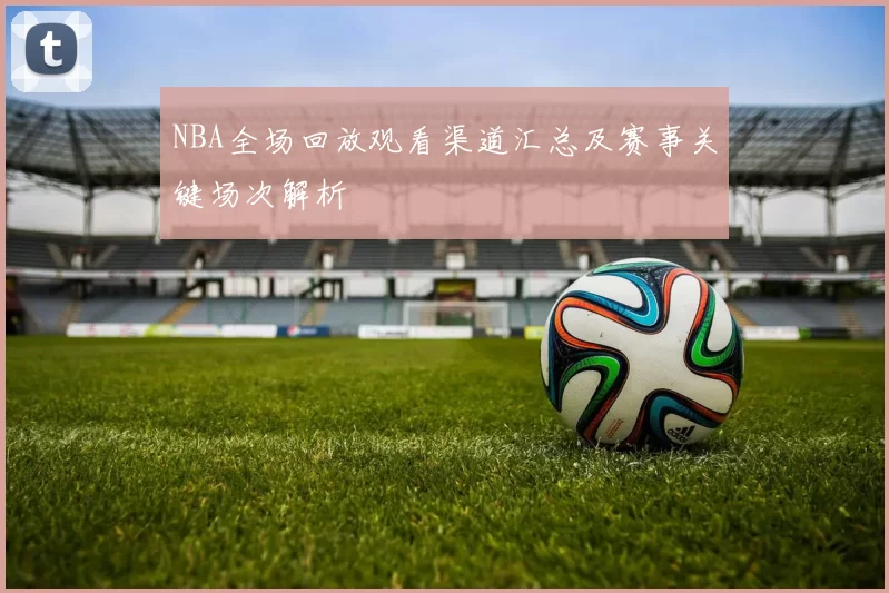 NBA全场回放观看渠道汇总及赛事关键场次解析