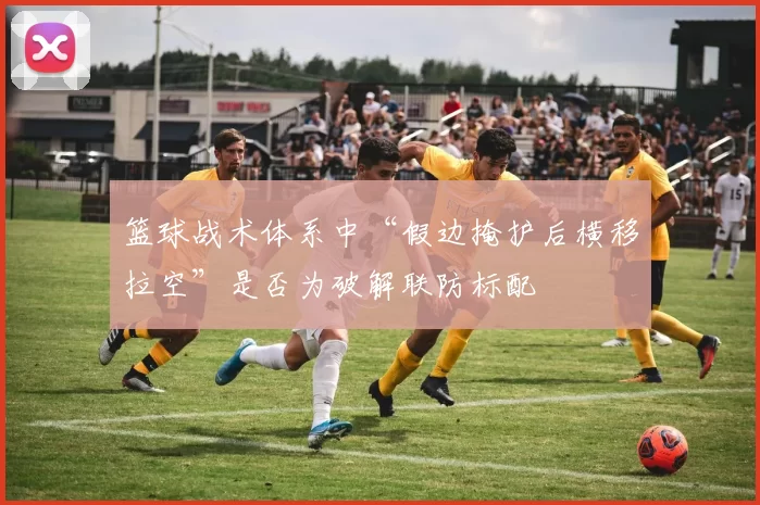 篮球战术体系中“假边掩护后横移拉空”是否为破解联防标配