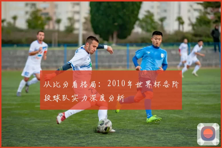 从比分看格局:2010年世界杯各阶段球队实力深度分析