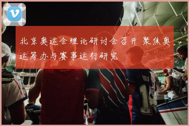 北京奥运会理论研讨会召开 聚焦奥运筹办与赛事运行研究