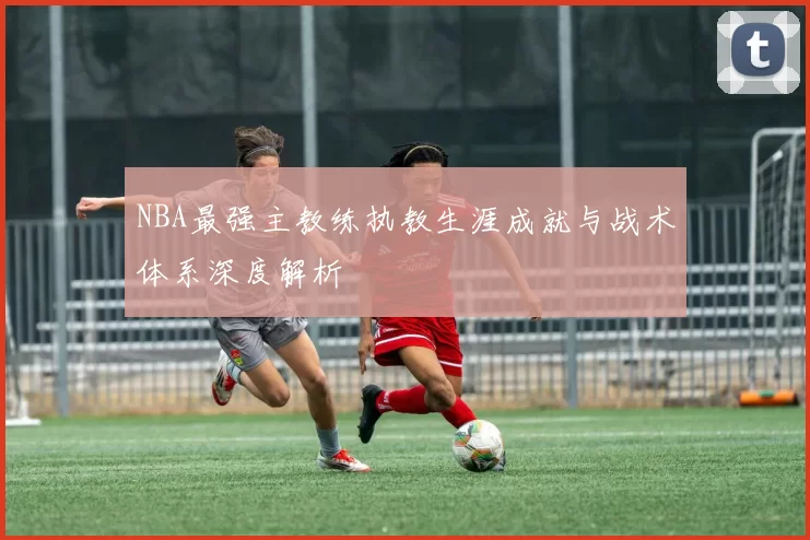 NBA最强主教练执教生涯成就与战术体系深度解析