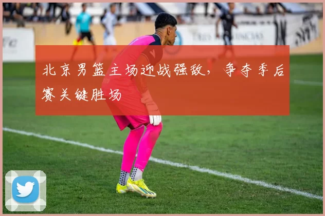 北京男篮主场迎战强敌，争夺季后赛关键胜场