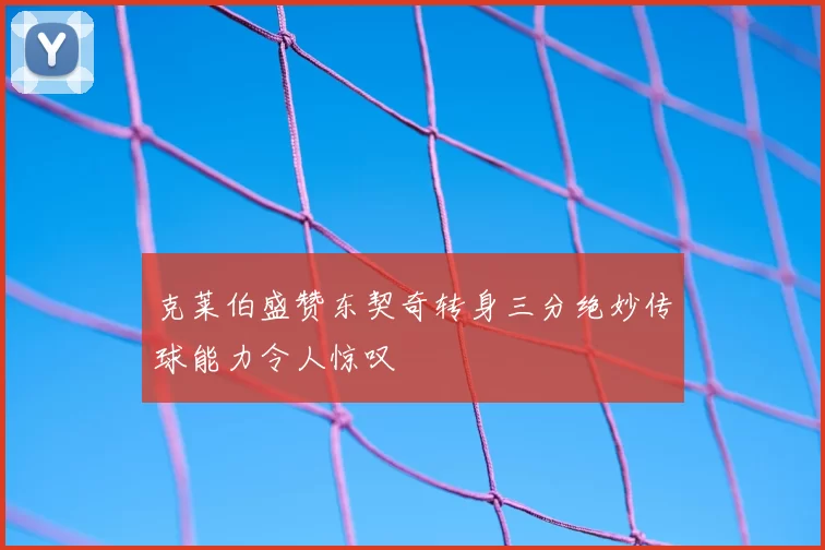 克莱伯盛赞东契奇转身三分绝妙传球能力令人惊叹