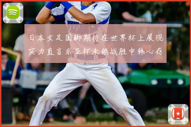 日本女足国脚期待在世界杯上展现实力直言东亚杯未能战胜中韩心存不甘