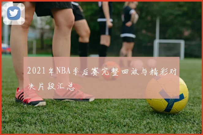 2021年NBA季后赛完整回放与精彩对决片段汇总