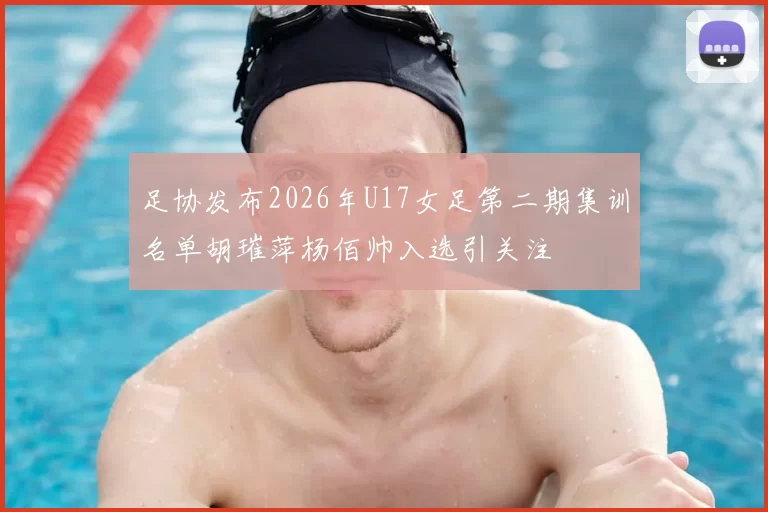 足协发布2026年U17女足第二期集训名单胡璀萍杨佰帅入选引关注
