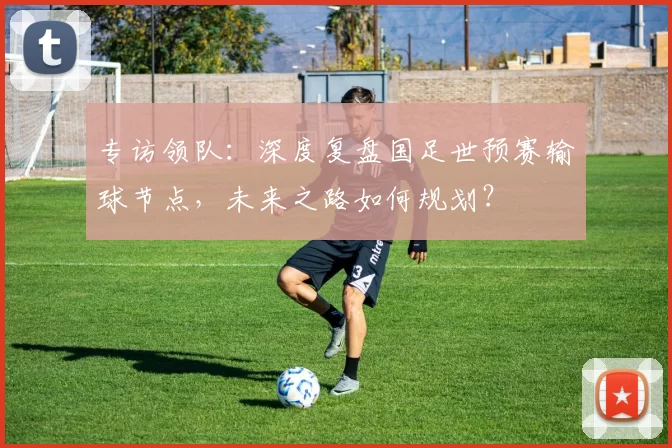 专访领队：深度复盘国足世预赛输球节点，未来之路如何规划？
