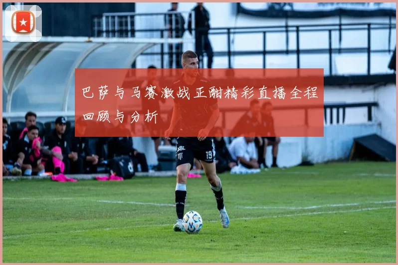 巴萨与马赛激战正酣精彩直播全程回顾与分析