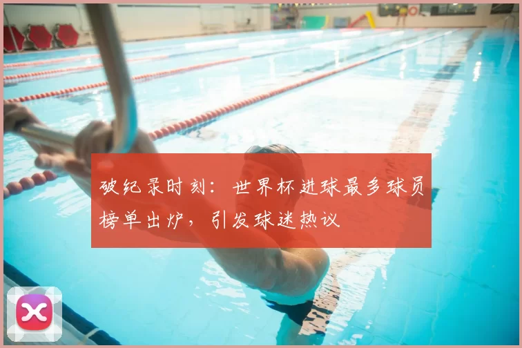 破纪录时刻:世界杯进球最多球员榜单出炉,引发球迷热议