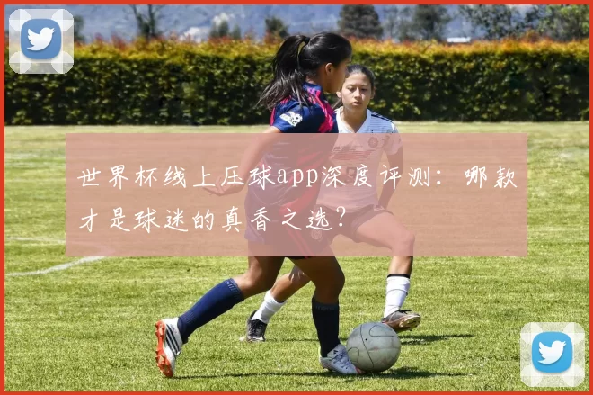 世界杯线上压球app深度评测:哪款才是球迷的真香之选?