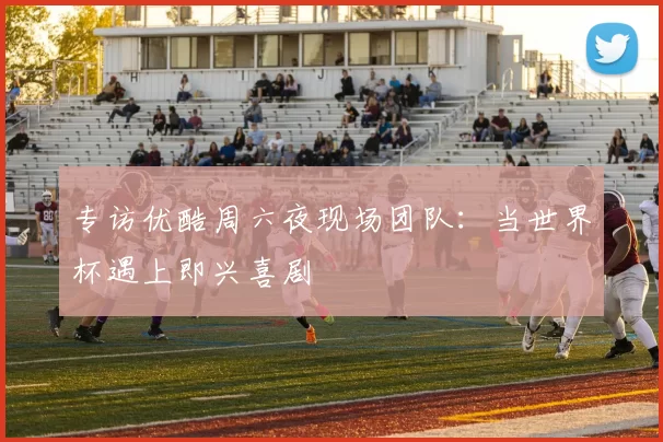 专访优酷周六夜现场团队:当世界杯遇上即兴喜剧
