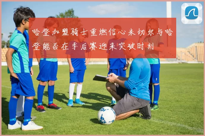 哈登加盟骑士重燃信心米切尔与哈登能否在季后赛迎来突破时刻