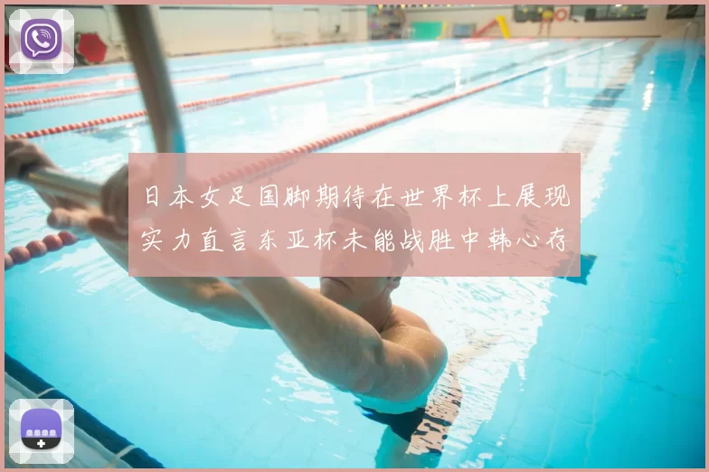 日本女足国脚期待在世界杯上展现实力直言东亚杯未能战胜中韩心存不甘