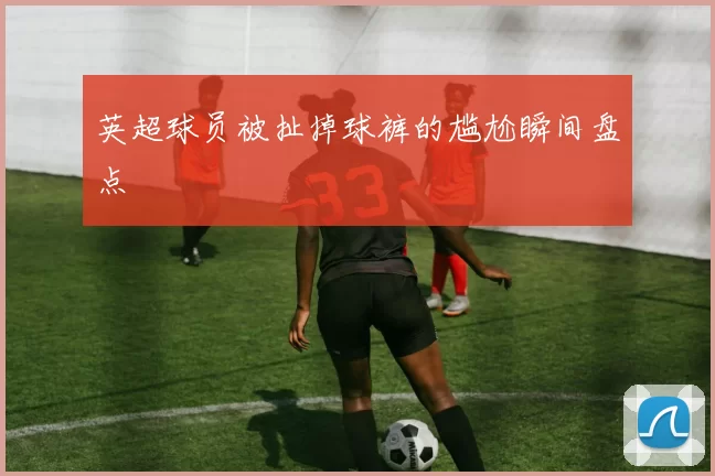 英超球员被扯掉球裤的尴尬瞬间盘点