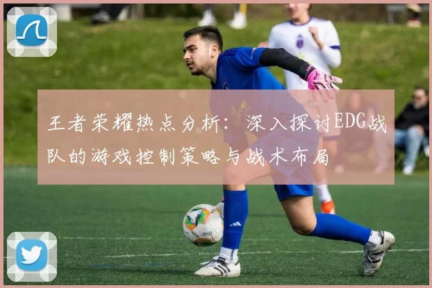 王者荣耀热点分析：深入探讨EDG战队的游戏控制策略与战术布局