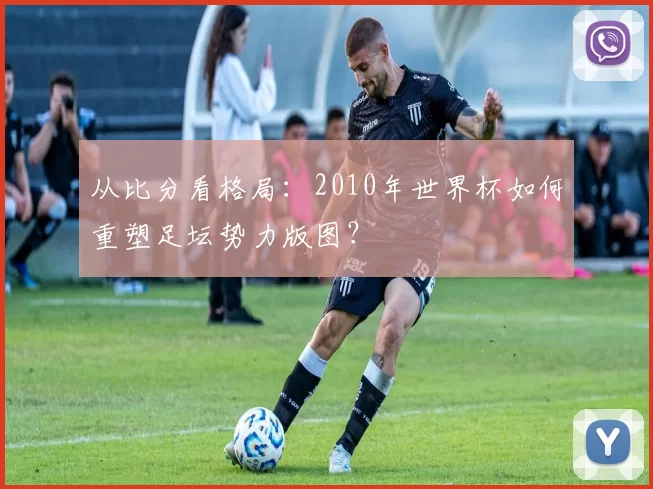 从比分看格局:2010年世界杯如何重塑足坛势力版图?