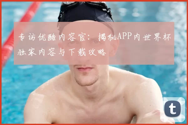 专访优酷内容官:揭秘APP内世界杯独家内容与下载攻略