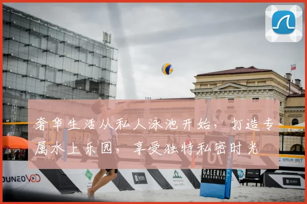 奢华生活从私人泳池开始，打造专属水上乐园，享受独特私密时光