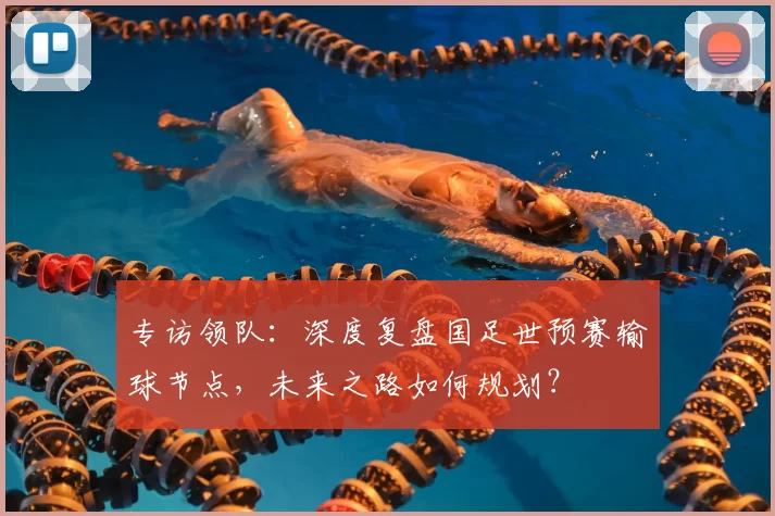 专访领队:深度复盘国足世预赛输球节点,未来之路如何规划?