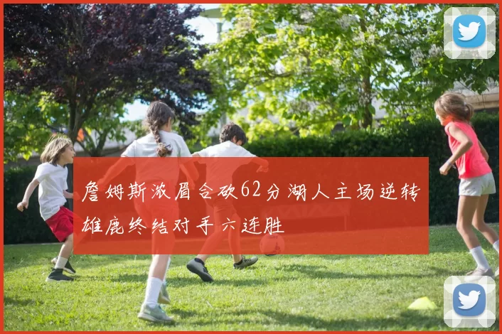 詹姆斯浓眉合砍62分湖人主场逆转雄鹿终结对手六连胜