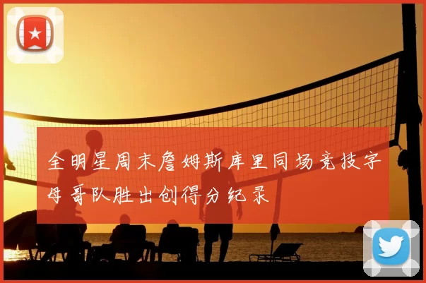 全明星周末詹姆斯库里同场竞技字母哥队胜出创得分纪录