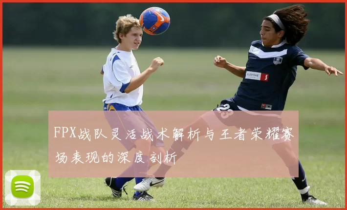 FPX战队灵活战术解析与王者荣耀赛场表现的深度剖析