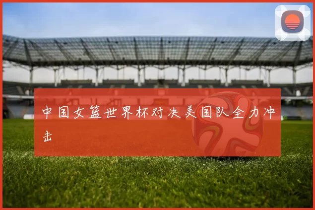 中国女篮世界杯对决美国队全力冲击