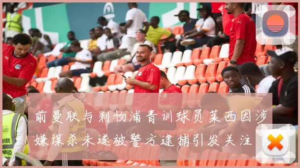 前曼联与利物浦青训球员莱西因涉嫌谋杀未遂被警方逮捕引发关注