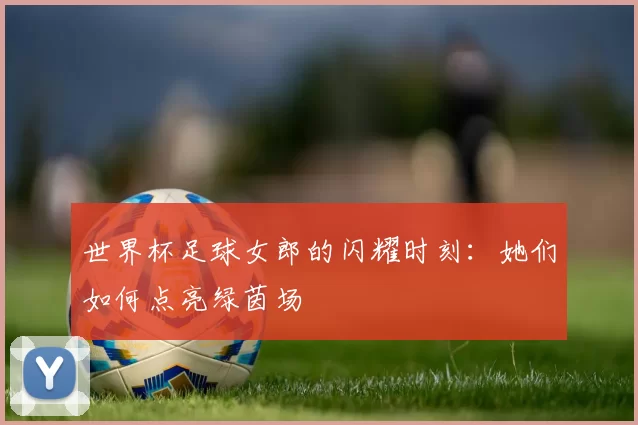 世界杯足球女郎的闪耀时刻：她们如何点亮绿茵场
