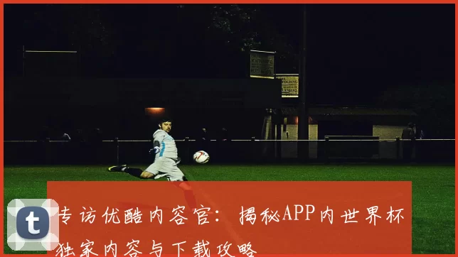 专访优酷内容官:揭秘APP内世界杯独家内容与下载攻略