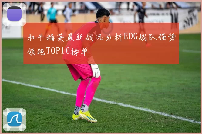 和平精英最新战况分析EDG战队强势领跑TOP10榜单
