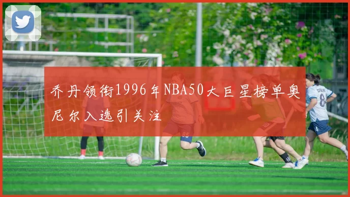 乔丹领衔1996年NBA50大巨星榜单奥尼尔入选引关注