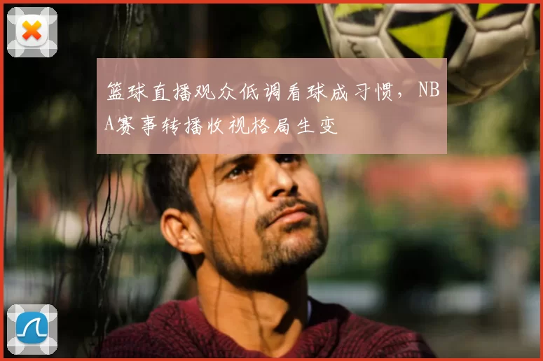 篮球直播观众低调看球成习惯，NBA赛事转播收视格局生变