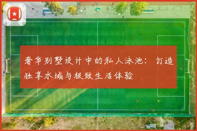 奢华别墅设计中的私人泳池：打造独享水域与极致生活体验