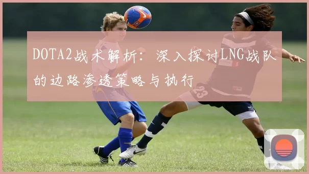 DOTA2战术解析：深入探讨LNG战队的边路渗透策略与执行