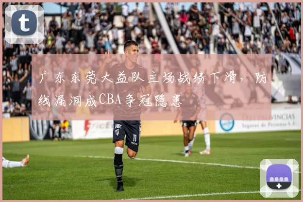 广东东莞大益队主场战绩下滑，防线漏洞成CBA争冠隐患